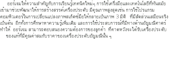  ออร์เจมให้ความสำคัญกับการเรียนรู้เทคนิคใหม่ๆ การใช้เครื่งมือและเทคโนโลยีที่ทันสมัย เข้ามาช่วยพัฒนาให้การสร้างสรรค์เครื่องประดับ มีคุณภาพสูงสุดเช่น การใช้โปรแกรม คอมพิวเตอร์ในการเปลี่ยนแปลงภาพสเก็ตซ์มือให้กลายเป็นภาพ 3 มิติ ที่มีสัดส่วนเสมือนจริง เป็นต้น อีกทั้งการศึกษาหาความรู้เพิ่มเติม และการใช้ประสบการณ์ที่มีทางด้านอัญมณีศาตร์ ทำให้ ออร์เจม สามารถตอบสนองความต้องการของลูกค้า ที่คาดหวังจะได้รับเครื่องประดับ ของแท้ที่มีคุณค่าสมกับราคาของเครื่องประดับอัญมณีนั้น ๆ