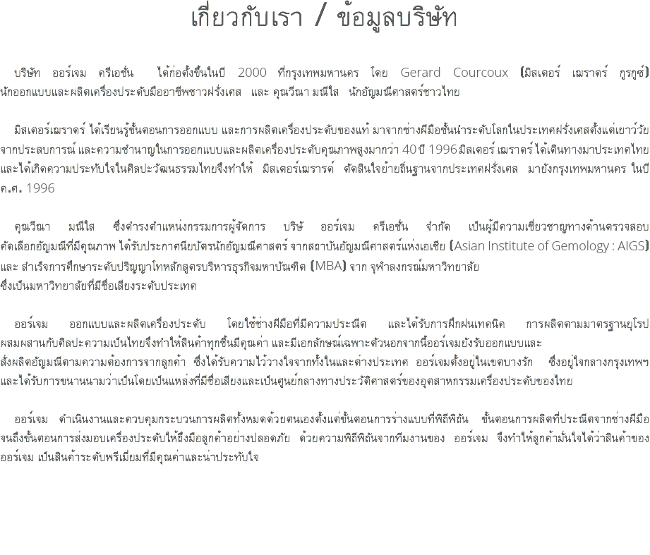 เกี่ยวกับเรา / ข้อมูลบริษัท บริษัท ออร์เจม ครีเอชั่น ได้ก่อตั้งขึ้นในปี 2000 ที่กรุงเทพมหานคร โดย Gerard Courcoux (มิสเตอร์ เฌราดร์ กูรกูซ์) นักออกแบบและผลิตเครื่องประดับมืออาชีพชาวฝรั่งเศส และ คุณวีณา มณีใส นักอัญมณีศาสตร์ชาวไทย มิสเตอร์เฌราดร์ ได้เรียนรู้ขั้นตอนการออกแบบ และการผลิตเครื่องประดับของแท้ มาจากช่างฝีมือชั้นนำระดับโลกในประเทศฝรั่งเศสตั้งแต่เยาว์วัย จากประสบการณ์ และความชำนาญในการออกแบบและผลิตเครื่องประดับคุณภาพสูงมากว่า 40 ปี 1996 มิสเตอร์ เฌราดร์ ได้เดินทางมาประเทศไทย และได้เกิดความประทับใจในศิลปะวัฒนธรรมไทยจึงทำให้ มิสเตอร์เฌรารด์ ตัดสินใจย้ายถิ่นฐานจากประเทศฝรั่งเศส มายังกรุงเทพมหานคร ในปี ค.ศ. 1996 คุณวีณา มณีใส ซึ่งดำรงตำแหน่งกรรมการผู้จัดการ บริษั ออร์เจม ครีเอชั่น จำกัด เป็นผู้มีความเชี่ยวชาญทางด้านตรวจสอบ คัดเลือกอัญมณีที่มีคุณภาพ ได้รับประกาศนียบัตรนักอัญมณีศาสตร์ จากสถาบันอัญมณีศาสตร์แห่งเอเชีย (Asian Institute of Gemology : AIGS) และ สำเร็จการศึกษาระดับปริญญาโทหลักสูตรบริหารธุรกิจมหาบัณฑิต (MBA) จาก จุฬาลงกรณ์มหาวิทยาลัย ซึ่งเป็นมหาวิทยาลัยที่มีชื่อเสียงระดับประเทศ ออร์เจม ออกแบบและผลิตเครื่องประดับ โดยใช้ช่างฝีมือที่มีความประณีต และได้รับการฝึกฝนเทคนิค การผลิตตามมาตรฐานยุโรป ผสมผสานกับศิลปะความเป็นไทยจึงทำให้สินค้าทุกชิ้นมีคุณค่า และมีเอกลักษณ์เฉพาะตัวนอกจากนี้ออร์เจมยังรับออกแบบและ สั่งผลิตอัญมณีตามความต้องการจากลูกค้า ซึ่งได้รับความไว้วางใจจากทั้งในและต่างประเทศ ออร์เจมตั้งอยู่ในเขตบางรัก ซึ่งอยู่ใจกลางกรุงเทพฯ และได้รับการขนานนามว่าเป็นโดยเป็นแหล่งที่มีชื่อเสียงและเป็นศูนย์กลางทางประวัติศาสตร์ของอุตสาหกรรมเครื่องประดับของไทย ออร์เจม ดำเนินงานและควบคุมกระบวนการผลิตทั้งหมดด้วยตนเองตั้งแต่ขั้นตอนการร่างแบบที่พิถีพิถัน ขั้นตอนการผลิตที่ประณีตจากช่างฝีมือ จนถึงขั้นตอนการส่งมอบเครื่องประดับให้ถึงมือลูกค้าอย่างปลอดภัย ด้วยความพิถีพิถันจากทีมงานของ ออร์เจม จึงทำให้ลูกค้ามั่นใจได้ว่าสินค้าของ ออร์เจม เป็นสินค้าระดับพรีเมี่ยมที่มีคุณค่าและน่าประทับใจ