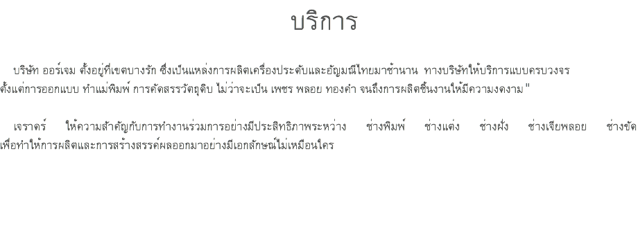 บริการ บริษัท ออร์เจม ตั้งอยู่ที่เขตบางรัก ซึ่งเป็นแหล่งการผลิตเครื่องประดับและอัญมณีไทยมาช้านาน ทางบริษัทให้บริการแบบครบวงจร ตั้งแต่การออกแบบ ทําแม่พิมพ์ การคัดสรรวัตถุดิบ ไม่ว่าจะเป็น เพชร พลอย ทองคํา จนถึงการผลิตชิ้นงานให้มีความงดงาม" เจราดร์ ให้ความสัาคัญกับการทํางานร่วมการอย่างมีประสิทธิภาพระหว่าง ช่างพิมพ์ ช่างแต่ง ช่างฝั่ง ช่างเจียพลอย ช่างขัด เพื่อทําให้การผลิตและการสร้างสรรค์ผลออกมาอย่างมีเอกลักษณ์ไม่เหมือนใคร