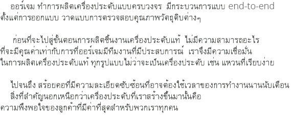 ออร์เจม ทำการผลิตเครื่องประดับแบบครบวงจร มีกระบวนการแบบ end-to-end ตั้งแต่การออกแบบ วาดแบบการตรวจสอบคุณภาพวัตถุดิบต่างๆ ก่อนที่จะไปสู่ขั้นตอนการผลิตชิ้นงานเครื่องประดับแท้ ไม่มีความสามารถอะไร ที่จะมีคุณค่าเท่ากับการที่ออร์เจมมีทีมงานที่มีประสบการณ์ เราจึงมีความเชื่อมั่น ในการผลิตเครื่องประดับแท้ ทุกรูปแบบไม่ว่าจะเป็นเครื่องประดับ เช่น แหวนที่เรียบง่าย ไปจนถึง สร้อยคอที่มีความละเอียดซับซ้อนที่อาจต้องใช้เวลาของการทำงานนานนับเดือน สิ่งที่สำคัญนอกเหนือกว่าเครื่องประดับที่เราสร้างขึ้นมานั้นคือ ความพึงพอใจของลูกค้าที่มีค่าที่สุดสำหรับพวกเราทุกคน