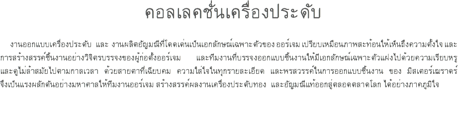 คอลเลคชั่นเครื่องประดับ งานออกแบบเครื่องประดับ และ งานผลิตอัญมณีที่โดดเด่นเป็นเอกลักษณ์เฉพาะตัวของ ออร์เจม เปรียบเหมือนภาพสะท้อนให้เห็นถึงความตั้งใจ และ การสร้างสรรค์ชิ้นงานอย่างวิจิตรบรรจงของผู้ก่อตั้งออร์เจม และทีมงานที่บรรจงออกแบบชิ้นงานให้มีเอกลักษณ์เฉพาะตัวแฝงไปด้วยความเรียบหรู และดูไม่ล้าสมัยไปตามกาลเวลา ด้วยสายตาที่เฉียบคม ความใส่ใจในทุกรายละเอียด และพรสวรรค์ในการออกแบบชิ้นงาน ของ มิสเตอร์เฌราดร์ จึงเป็นแรงผลักดันอย่างมหาศาลให้ทีมงานออร์เจม สร้างสรรค์ผลงานเครื่องประดับทอง และอัญมณีแท้ออกสู่ตลอดตลาดโลก ได้อย่างภาคภูมิใจ