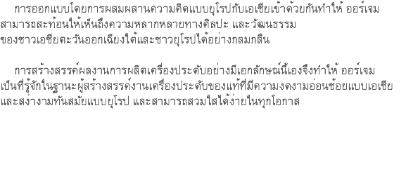 การออกแบบโดยการผสมผสานความคิดแบบยุโรปกับเอเชียเข้าด้วยกันทำให้ ออร์เจม สามารถสะท้อนให้เห็นถึงความหลากหลายทางศิลปะ และวัฒนธรรม ของชาวเอชียตะวันออกเฉียงใต้และชาวยุโรปได้อย่างกลมกลืน การสร้างสรรค์ผลงานการผลิตเครื่องประดับอย่างมีเอกลักษณ์นี้เองจึงทําให้ ออร์เจม เป็นที่รู้จักในฐานะผู้สร้างสรรค์งานเครื่องประดับของแท้ที่มีความงดงามอ่อนช้อยแบบเอเชีย และสง่างามทันสมัยแบบยุโรป และสามารถสวมใสได้ง่ายในทุกโอกาส