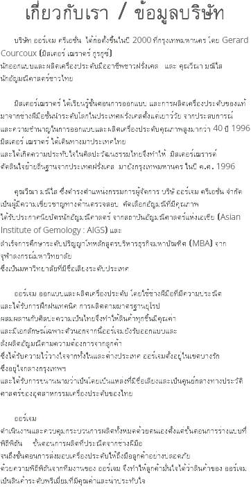 เกี่ยวกับเรา / ข้อมูลบริษัท บริษัท ออร์เจม ครีเอชั่น ได้ก่อตั้งขึ้นในปี 2000 ที่กรุงเทพมหานคร โดย Gerard Courcoux (มิสเตอร์ เฌราดร์ กูรกูซ์) นักออกแบบและผลิตเครื่องประดับมืออาชีพชาวฝรั่งเศส และ คุณวีณา มณีใส นักอัญมณีศาสตร์ชาวไทย มิสเตอร์เฌราดร์ ได้เรียนรู้ขั้นตอนการออกแบบ และการผลิตเครื่องประดับของแท้ มาจากช่างฝีมือชั้นนำระดับโลกในประเทศฝรั่งเศสตั้งแต่เยาว์วัย จากประสบการณ์ และความชำนาญในการออกแบบและผลิตเครื่องประดับคุณภาพสูงมากว่า 40 ปี 1996 มิสเตอร์ เฌราดร์ ได้เดินทางมาประเทศไทย และได้เกิดความประทับใจในศิลปะวัฒนธรรมไทยจึงทำให้ มิสเตอร์เฌรารด์ ตัดสินใจย้ายถิ่นฐานจากประเทศฝรั่งเศส มายังกรุงเทพมหานคร ในปี ค.ศ. 1996 คุณวีณา มณีใส ซึ่งดำรงตำแหน่งกรรมการผู้จัดการ บริษั ออร์เจม ครีเอชั่น จำกัด เป็นผู้มีความเชี่ยวชาญทางด้านตรวจสอบ คัดเลือกอัญมณีที่มีคุณภาพ ได้รับประกาศนียบัตรนักอัญมณีศาสตร์ จากสถาบันอัญมณีศาสตร์แห่งเอเชีย (Asian Institute of Gemology : AIGS) และ สำเร็จการศึกษาระดับปริญญาโทหลักสูตรบริหารธุรกิจมหาบัณฑิต (MBA) จาก จุฬาลงกรณ์มหาวิทยาลัย ซึ่งเป็นมหาวิทยาลัยที่มีชื่อเสียงระดับประเทศ ออร์เจม ออกแบบและผลิตเครื่องประดับ โดยใช้ช่างฝีมือที่มีความประณีต และได้รับการฝึกฝนเทคนิค การผลิตตามมาตรฐานยุโรป ผสมผสานกับศิลปะความเป็นไทยจึงทำให้สินค้าทุกชิ้นมีคุณค่า และมีเอกลักษณ์เฉพาะตัวนอกจากนี้ออร์เจมยังรับออกแบบและ สั่งผลิตอัญมณีตามความต้องการจากลูกค้า ซึ่งได้รับความไว้วางใจจากทั้งในและต่างประเทศ ออร์เจมตั้งอยู่ในเขตบางรัก ซึ่งอยู่ใจกลางกรุงเทพฯ และได้รับการขนานนามว่าเป็นโดยเป็นแหล่งที่มีชื่อเสียงและเป็นศูนย์กลางทางประวัติศาสตร์ของอุตสาหกรรมเครื่องประดับของไทย ออร์เจม ดำเนินงานและควบคุมกระบวนการผลิตทั้งหมดด้วยตนเองตั้งแต่ขั้นตอนการร่างแบบที่พิถีพิถัน ขั้นตอนการผลิตที่ประณีตจากช่างฝีมือ จนถึงขั้นตอนการส่งมอบเครื่องประดับให้ถึงมือลูกค้าอย่างปลอดภัย ด้วยความพิถีพิถันจากทีมงานของ ออร์เจม จึงทำให้ลูกค้ามั่นใจได้ว่าสินค้าของ ออร์เจม เป็นสินค้าระดับพรีเมี่ยมที่มีคุณค่าและน่าประทับใจ